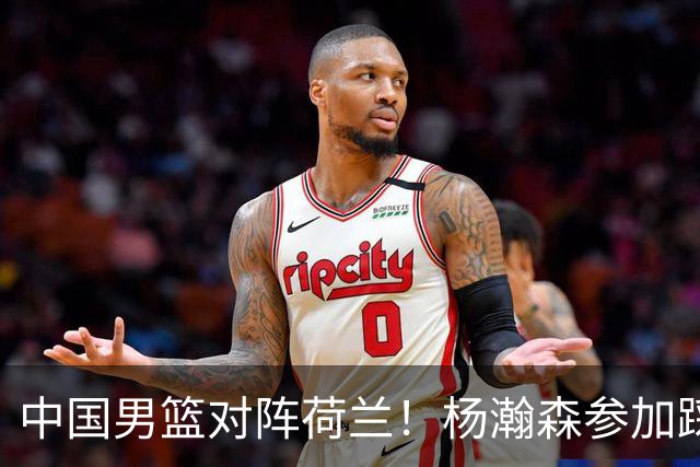 中国男篮对阵荷兰！杨瀚森参加踩场训练，NBA回来将上演首秀